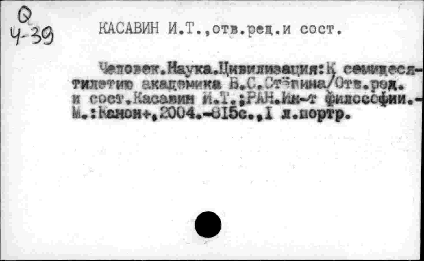 ﻿КАСАВИН И.Т.»отв.рец.и сост.
Человек. Наука^Цивилиэация: К cewiec. тилетию акацпмика Бгина/Отв.ряд. и еост.Касаяин И.Т. ;РАН#йм~т ^лоссфии М.:ьанон+,2004.-ъ15с.,1 л.иортр.